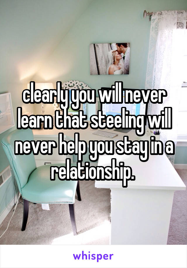 clearly you will never learn that steeling will never help you stay in a relationship. 