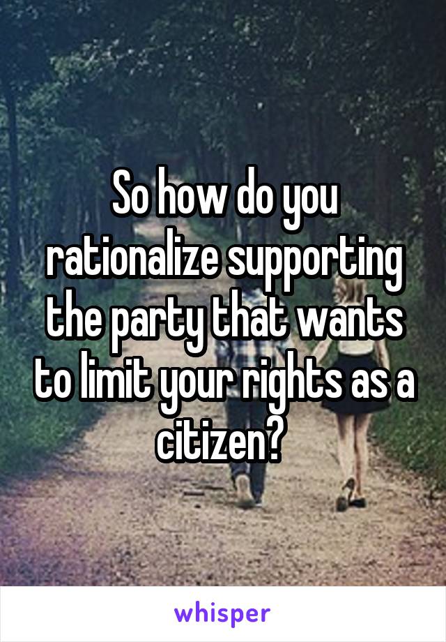 So how do you rationalize supporting the party that wants to limit your rights as a citizen? 