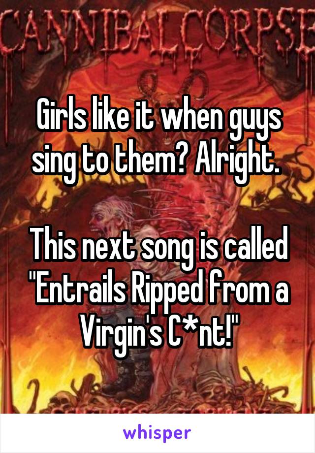 Girls like it when guys sing to them? Alright. 

This next song is called "Entrails Ripped from a Virgin's C*nt!"