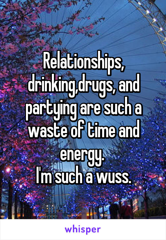 Relationships, drinking,drugs, and partying are such a waste of time and energy. 
I'm such a wuss.