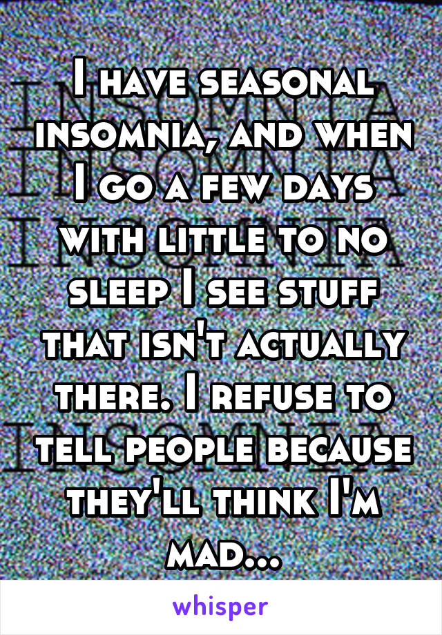 I have seasonal insomnia, and when I go a few days with little to no sleep I see stuff that isn't actually there. I refuse to tell people because they'll think I'm mad...