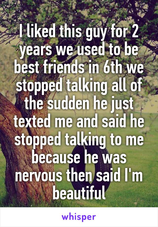 I liked this guy for 2 years we used to be best friends in 6th we stopped talking all of the sudden he just texted me and said he stopped talking to me because he was nervous then said I'm beautiful