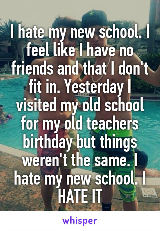 I hate my new school. I feel like I have no friends and that I don't fit in. Yesterday I visited my old school for my old teachers birthday but things weren't the same. I hate my new school. I HATE IT