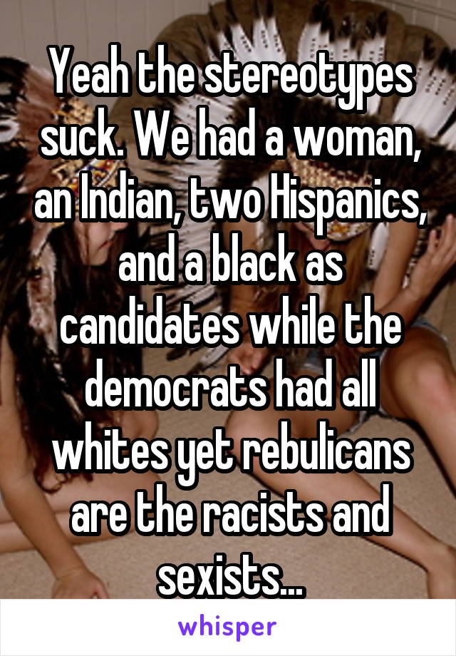 Yeah the stereotypes suck. We had a woman, an Indian, two Hispanics, and a black as candidates while the democrats had all whites yet rebulicans are the racists and sexists...