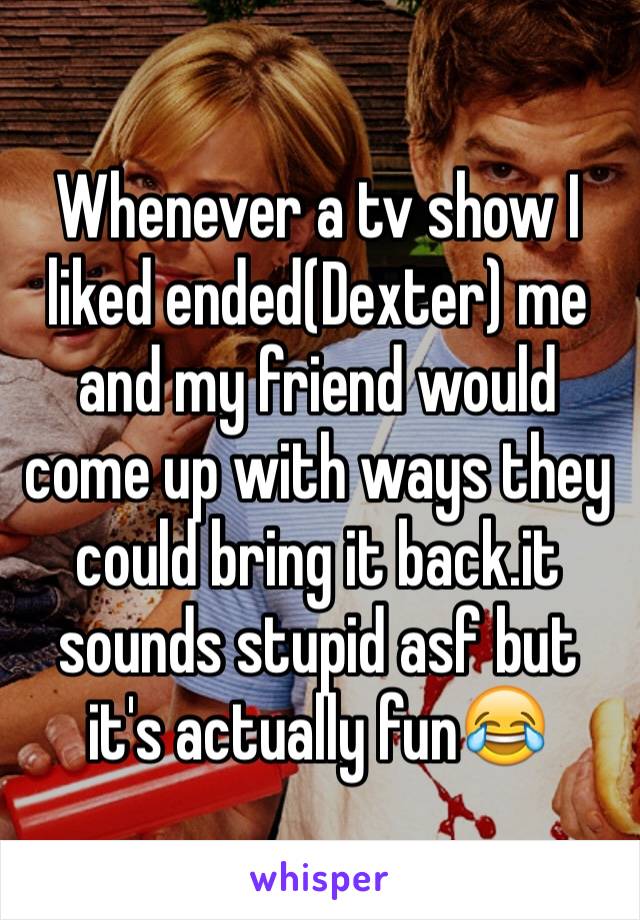 Whenever a tv show I liked ended(Dexter) me and my friend would come up with ways they could bring it back.it sounds stupid asf but it's actually fun😂