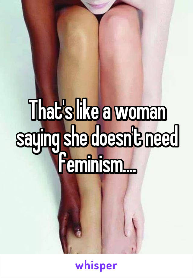 That's like a woman saying she doesn't need feminism....