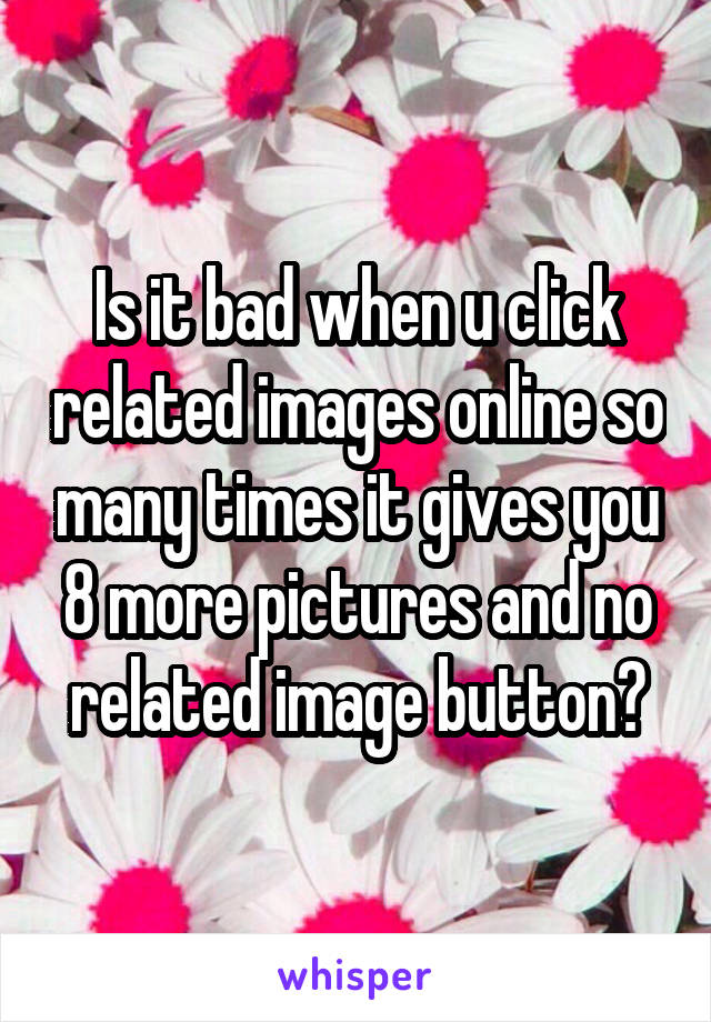 Is it bad when u click related images online so many times it gives you 8 more pictures and no related image button?