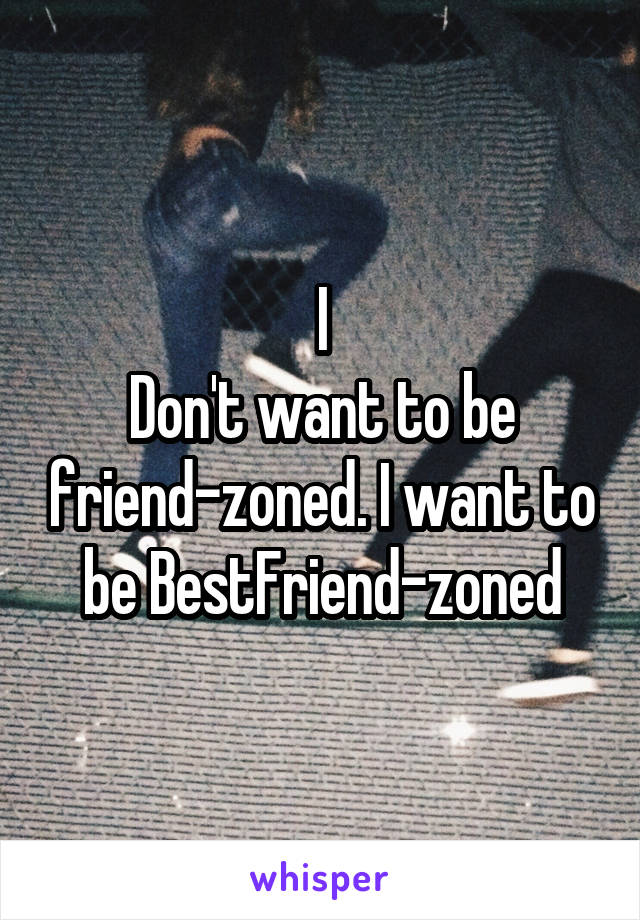 I
Don't want to be friend-zoned. I want to be BestFriend-zoned