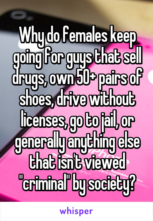 Why do females keep going for guys that sell drugs, own 50+ pairs of shoes, drive without licenses, go to jail, or generally anything else that isn't viewed "criminal" by society?