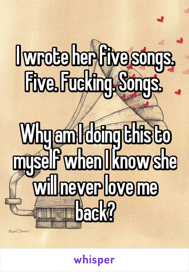 I wrote her five songs. Five. Fucking. Songs. 

Why am I doing this to myself when I know she will never love me back?