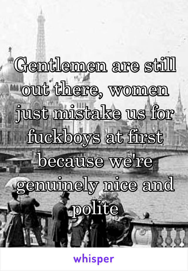 Gentlemen are still out there, women just mistake us for fuckboys at first because we're genuinely nice and polite