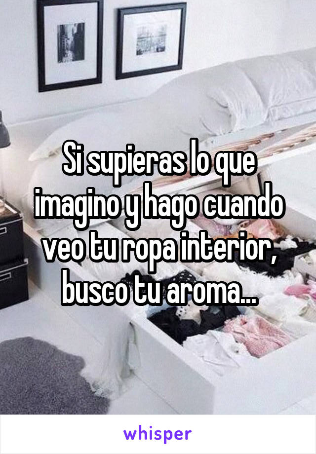 Si supieras lo que imagino y hago cuando veo tu ropa interior, busco tu aroma...