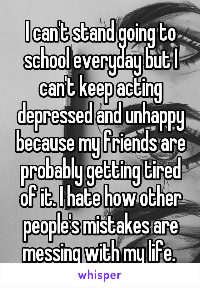 I can't stand going to school everyday but I can't keep acting depressed and unhappy because my friends are probably getting tired of it. I hate how other people's mistakes are messing with my life. 