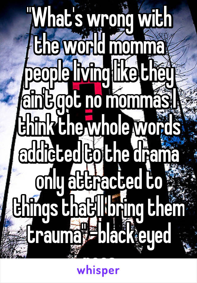 "What's wrong with the world momma people living like they ain't got no mommas I think the whole words addicted to the drama only attracted to things that'll bring them trauma" -black eyed peas