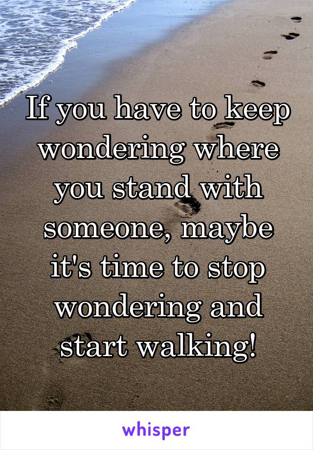 If you have to keep wondering where you stand with someone, maybe it's time to stop wondering and start walking!