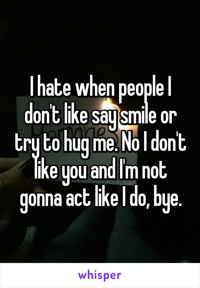 I hate when people I don't like say smile or try to hug me. No I don't like you and I'm not gonna act like I do, bye.