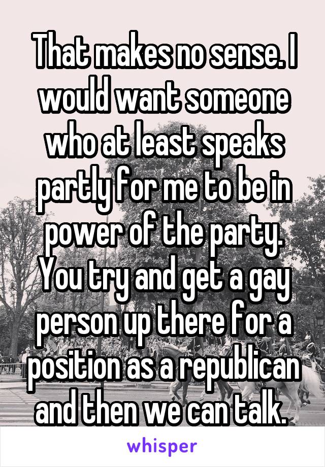 That makes no sense. I would want someone who at least speaks partly for me to be in power of the party. You try and get a gay person up there for a position as a republican and then we can talk. 