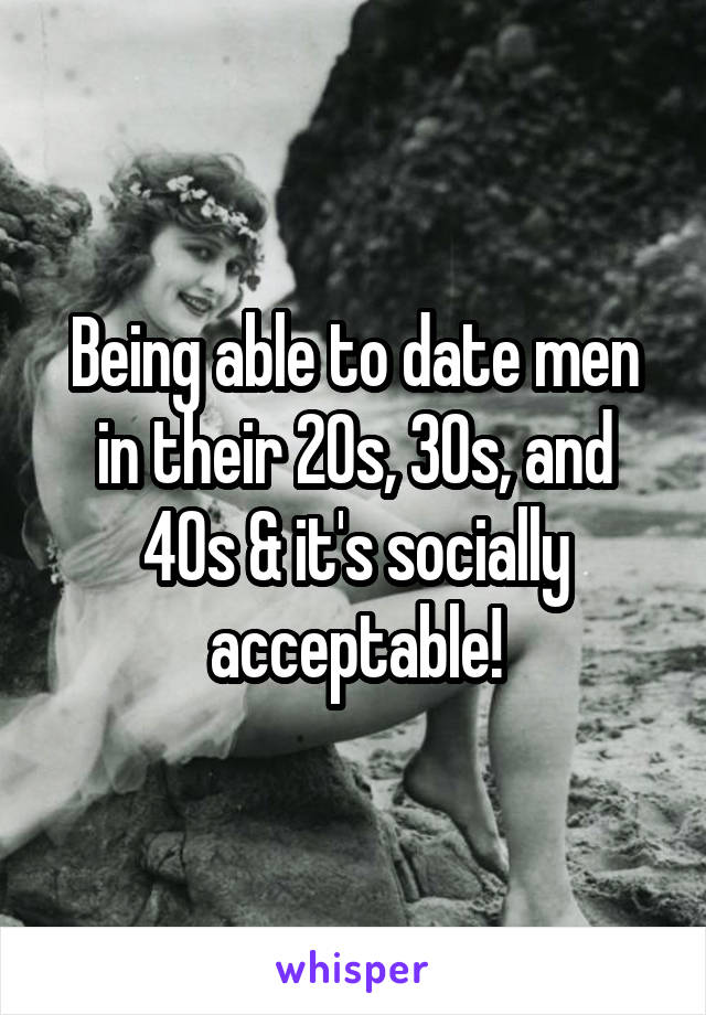 Being able to date men in their 20s, 30s, and 40s & it's socially acceptable!