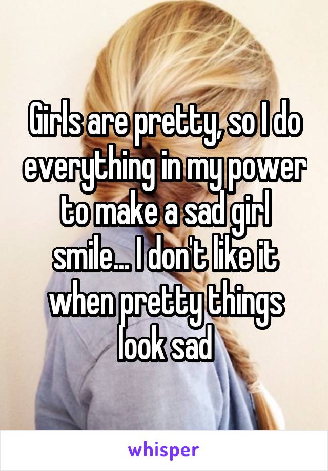 Girls are pretty, so I do everything in my power to make a sad girl smile... I don't like it when pretty things look sad