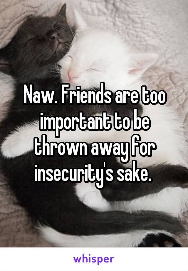 Naw. Friends are too important to be thrown away for insecurity's sake. 