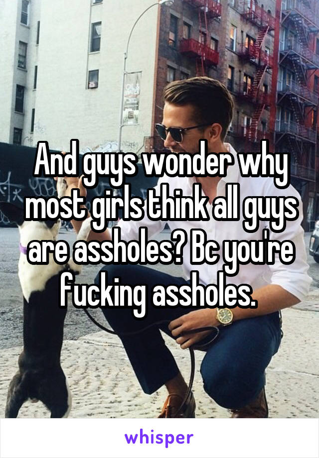 And guys wonder why most girls think all guys are assholes? Bc you're fucking assholes. 