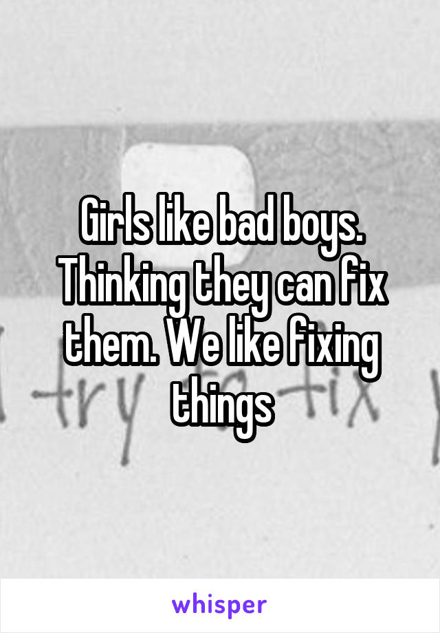 Girls like bad boys. Thinking they can fix them. We like fixing things