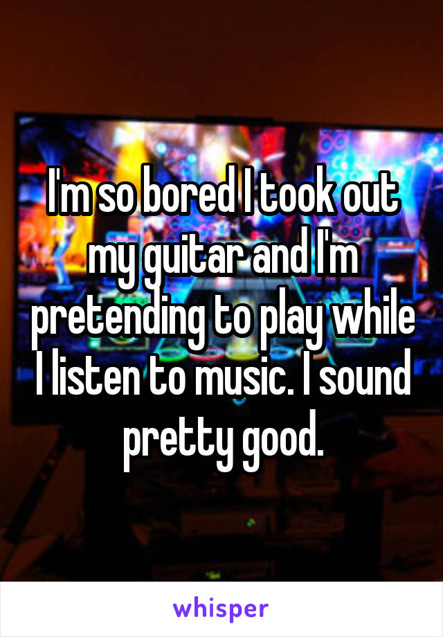 I'm so bored I took out my guitar and I'm pretending to play while I listen to music. I sound pretty good.