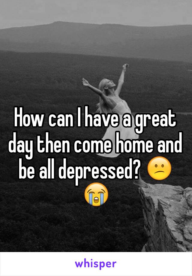 How can I have a great day then come home and be all depressed? 😕😭