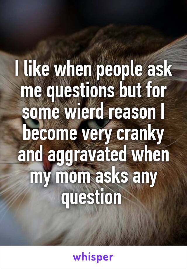 I like when people ask me questions but for some wierd reason I become very cranky and aggravated when my mom asks any question 