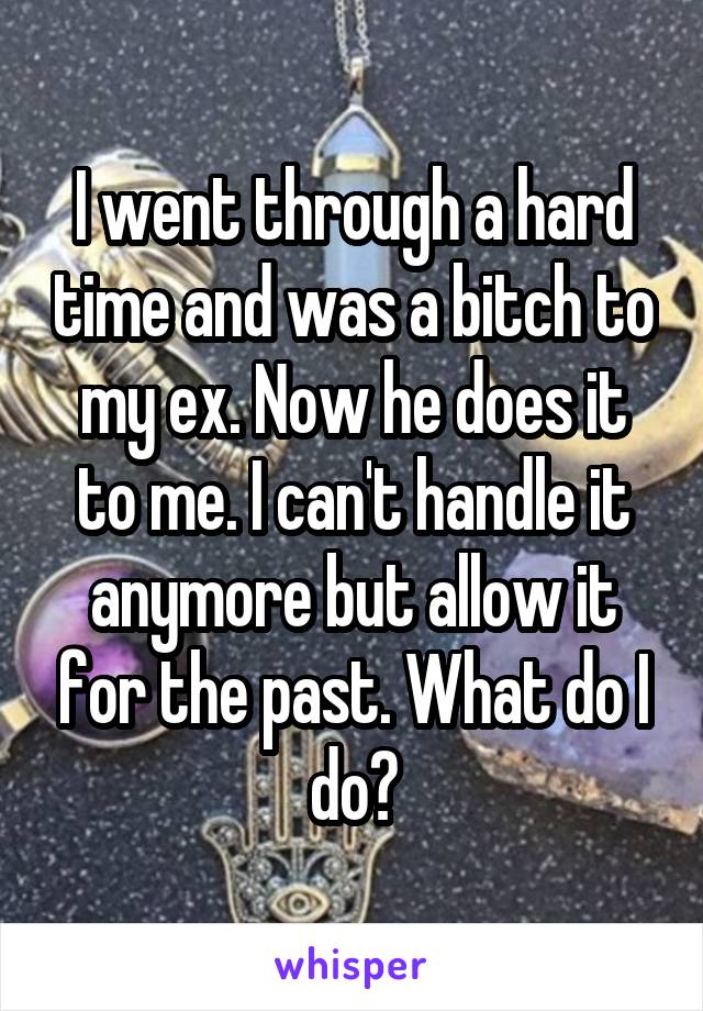 I went through a hard time and was a bitch to my ex. Now he does it to me. I can't handle it anymore but allow it for the past. What do I do?