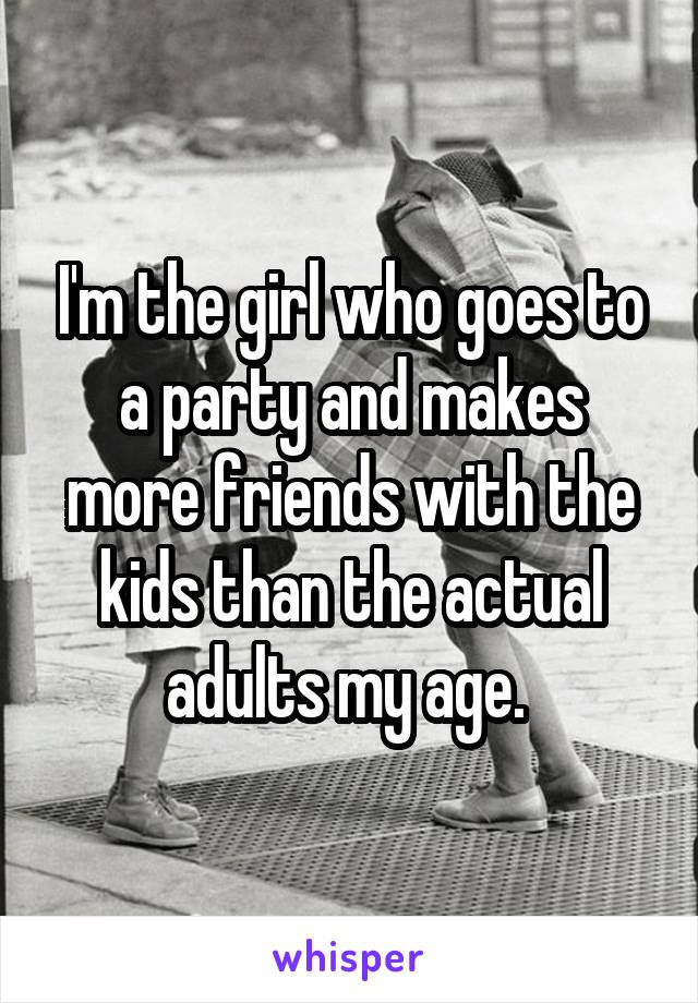 I'm the girl who goes to a party and makes more friends with the kids than the actual adults my age. 