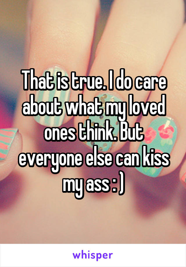 That is true. I do care about what my loved ones think. But everyone else can kiss my ass : )