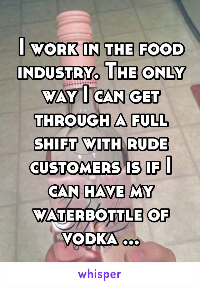 I work in the food industry. The only way I can get through a full shift with rude customers is if I can have my waterbottle of vodka ...