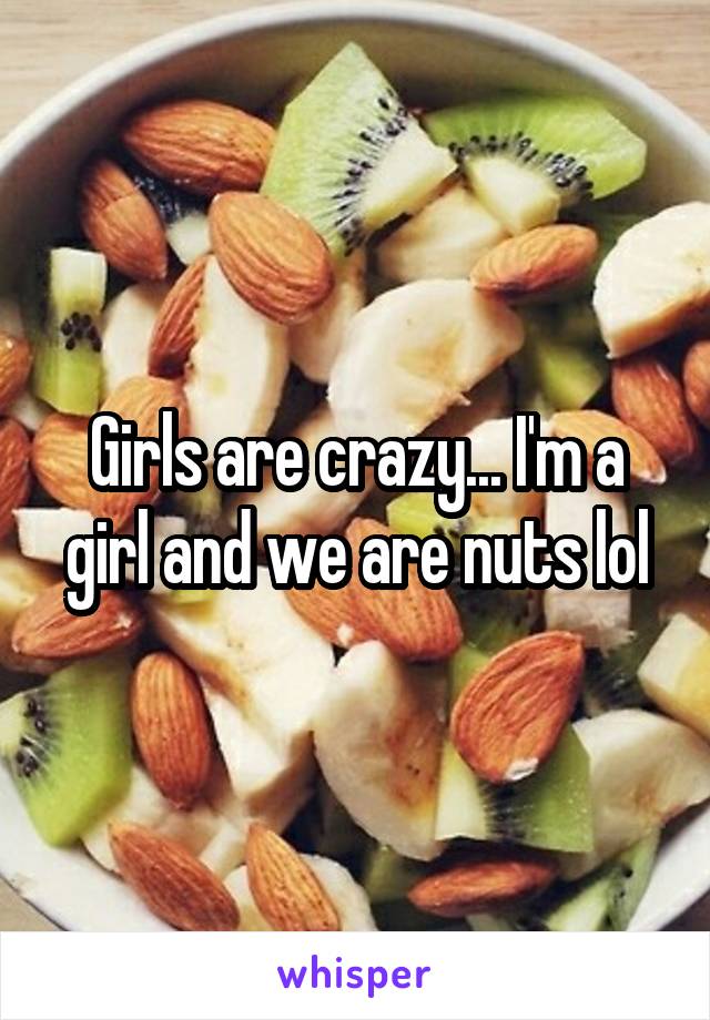 Girls are crazy... I'm a girl and we are nuts lol