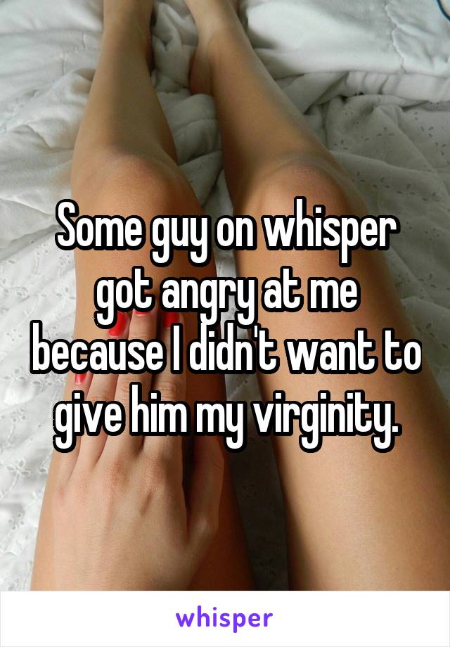 Some guy on whisper got angry at me because I didn't want to give him my virginity.