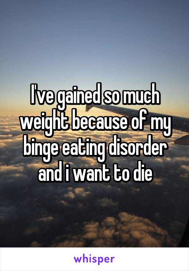 I've gained so much weight because of my binge eating disorder and i want to die