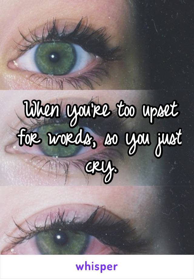 When you're too upset for words, so you just cry.