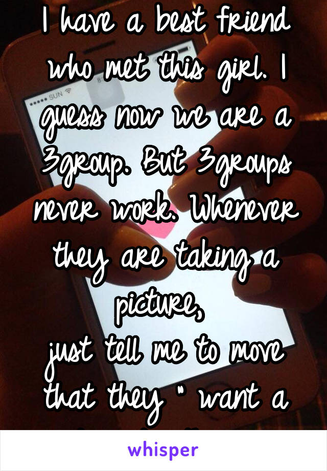 I have a best friend who met this girl. I guess now we are a 3group. But 3groups never work. Whenever they are taking a picture, 
just tell me to move that they " want a picture together ".  
