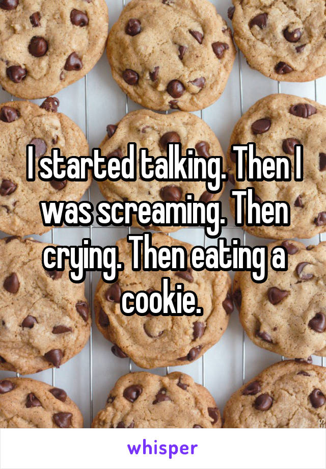 I started talking. Then I was screaming. Then crying. Then eating a cookie. 