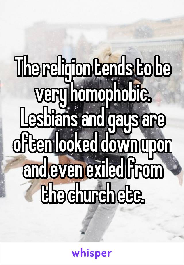 The religion tends to be very homophobic. Lesbians and gays are often looked down upon and even exiled from the church etc.