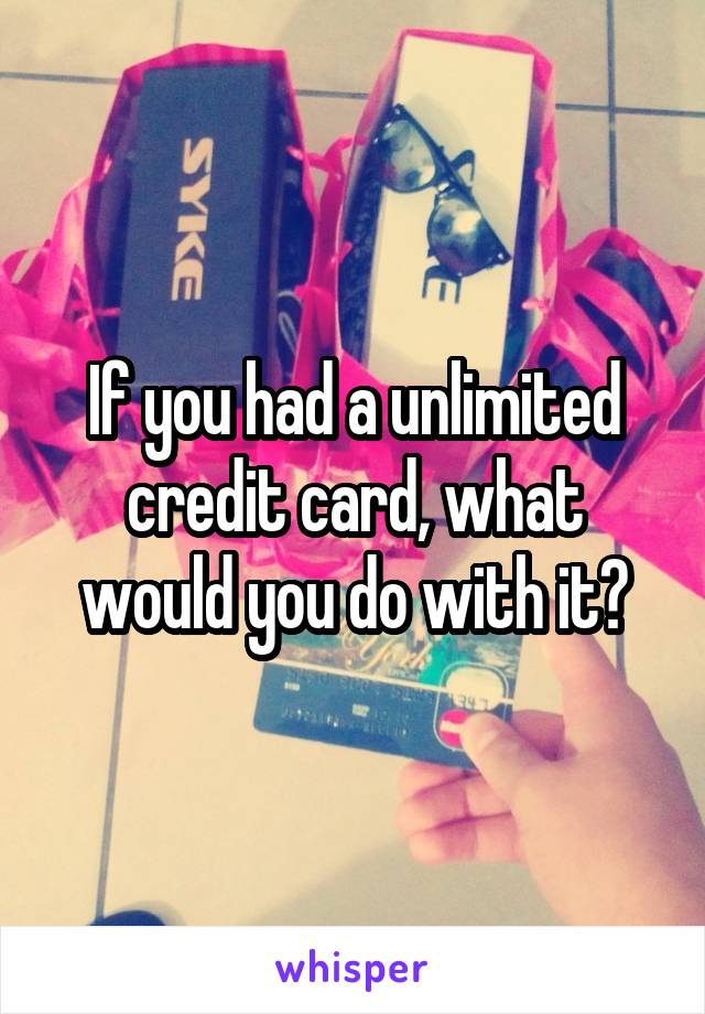 If you had a unlimited credit card, what would you do with it?