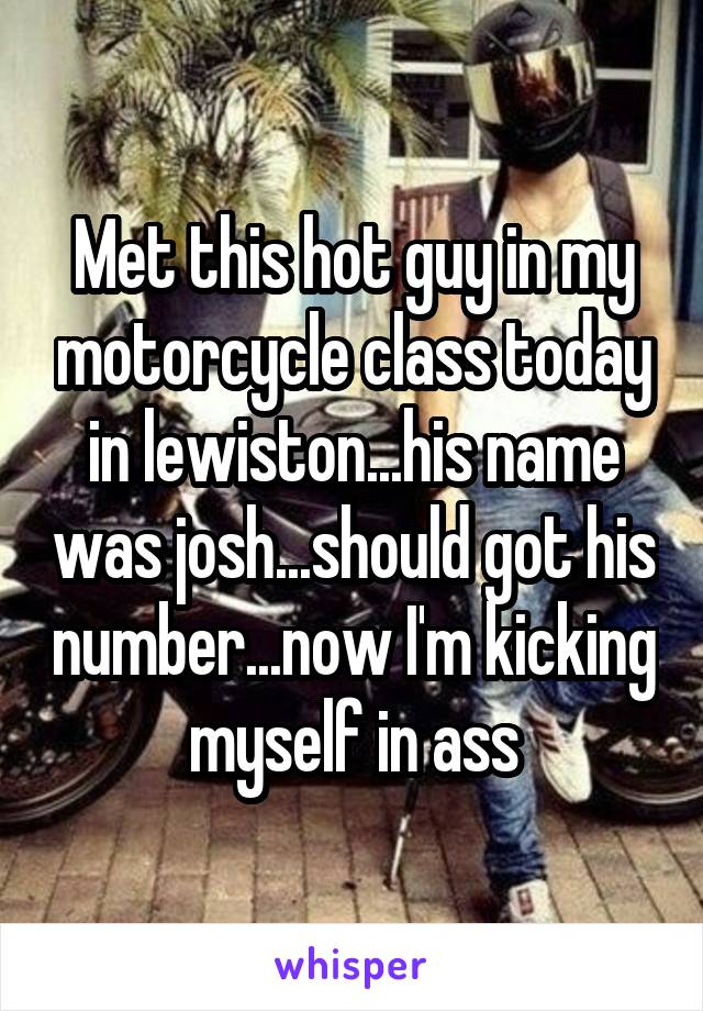 Met this hot guy in my motorcycle class today in lewiston...his name was josh...should got his number...now I'm kicking myself in ass