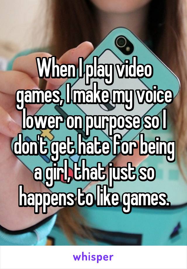 When I play video games, I make my voice lower on purpose so I don't get hate for being a girl, that just so happens to like games.