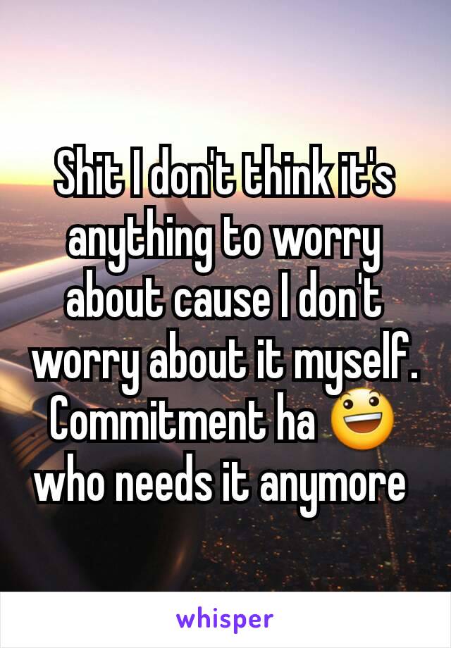 Shit I don't think it's anything to worry about cause I don't worry about it myself. Commitment ha 😃 who needs it anymore 