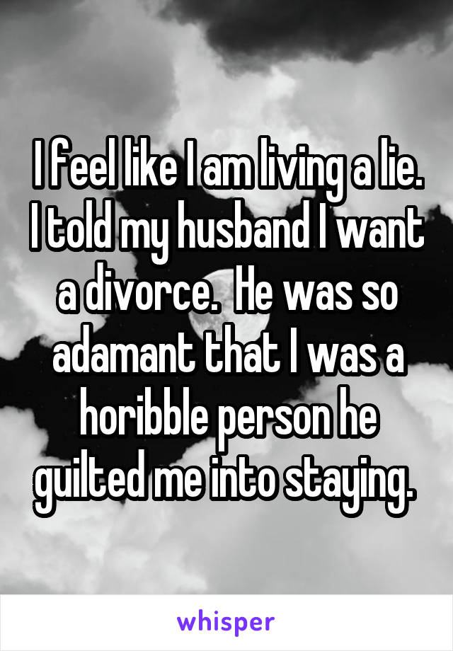 I feel like I am living a lie. I told my husband I want a divorce.  He was so adamant that I was a horibble person he guilted me into staying. 