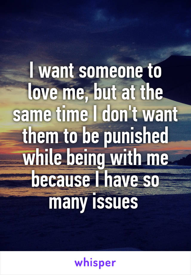 I want someone to love me, but at the same time I don't want them to be punished while being with me because I have so many issues 