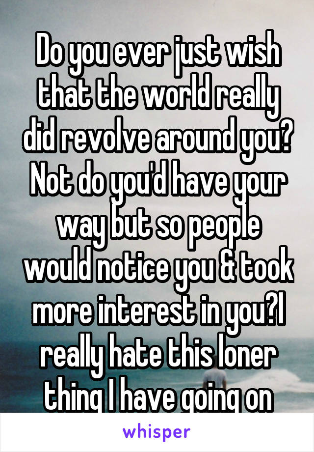 Do you ever just wish that the world really did revolve around you? Not do you'd have your way but so people would notice you & took more interest in you?I really hate this loner thing I have going on