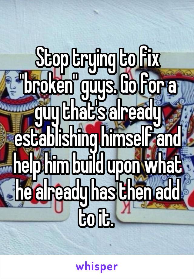 Stop trying to fix "broken" guys. Go for a guy that's already establishing himself and help him build upon what he already has then add to it. 