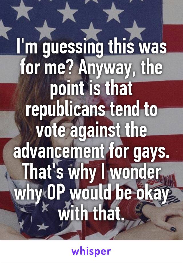 I'm guessing this was for me? Anyway, the point is that republicans tend to vote against the advancement for gays. That's why I wonder why OP would be okay with that.