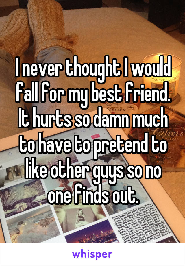 I never thought I would fall for my best friend. It hurts so damn much to have to pretend to like other guys so no one finds out.